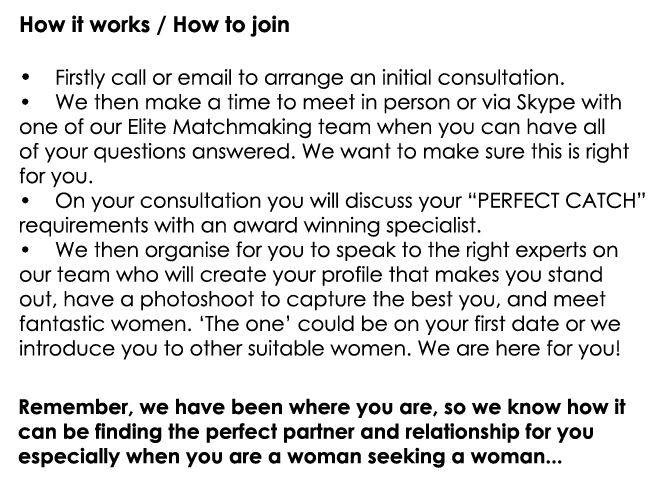 How it works / How to join  •	Firstly call or email to arrange an initial consultation. •	We then make a time to meet in person or via Skype with  one of our Elite Matchmaking team when you can have all  of your questions answered. We want to make sure this is right for you. •	On your consultation you will discuss your “PERFECT CATCH”  requirements with an award winning specialist.  •	We then organise for you to speak to the right experts on  our team who will create your profile that makes you stand  out, have a photoshoot to capture the best you, and meet  fantastic women. ‘The one’ could be on your first date or we  introduce you to other suitable women. We are here for youRemember, we have been where you are, so we know how it  can be finding the perfect partner and relationship for you  especially when you are a woman seeking a woman...!